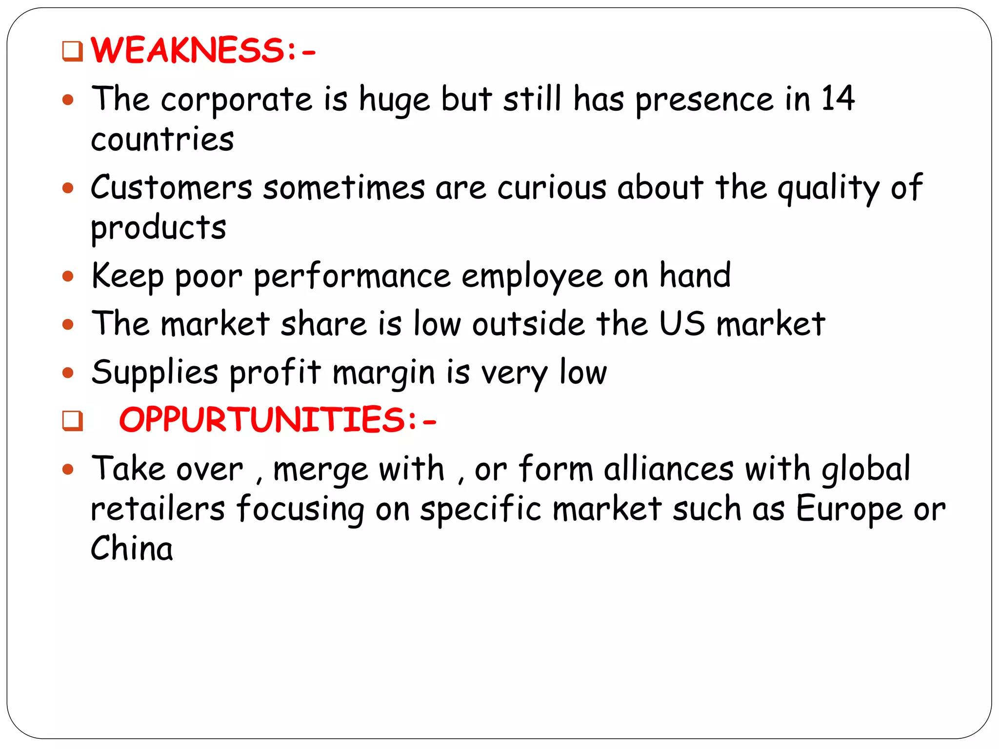  WEAKNESS:-
 The corporate is huge but still has presence in 14
countries
 Customers sometimes are curious about the quality of
products
 Keep poor performance employee on hand
 The market share is low outside the US market
 Supplies profit margin is very low
 OPPURTUNITIES:-
 Take over , merge with , or form alliances with global
retailers focusing on specific market such as Europe or
China
 