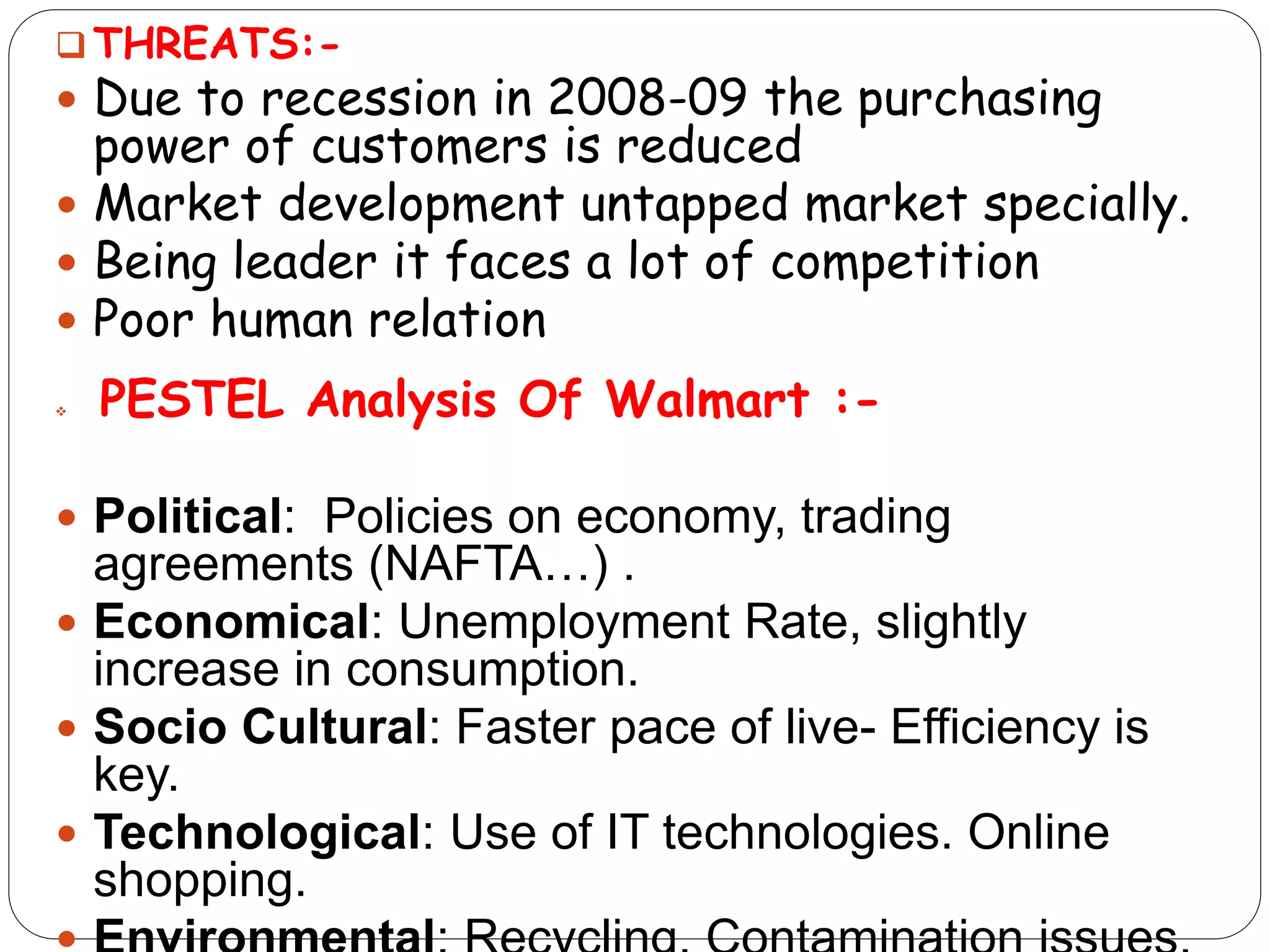 THREATS:-
 Due to recession in 2008-09 the purchasing
power of customers is reduced
 Market development untapped market specially.
 Being leader it faces a lot of competition
 Poor human relation
 PESTEL Analysis Of Walmart :-
 Political: Policies on economy, trading
agreements (NAFTA…) .
 Economical: Unemployment Rate, slightly
increase in consumption.
 Socio Cultural: Faster pace of live- Efficiency is
key.
 Technological: Use of IT technologies. Online
shopping.
 