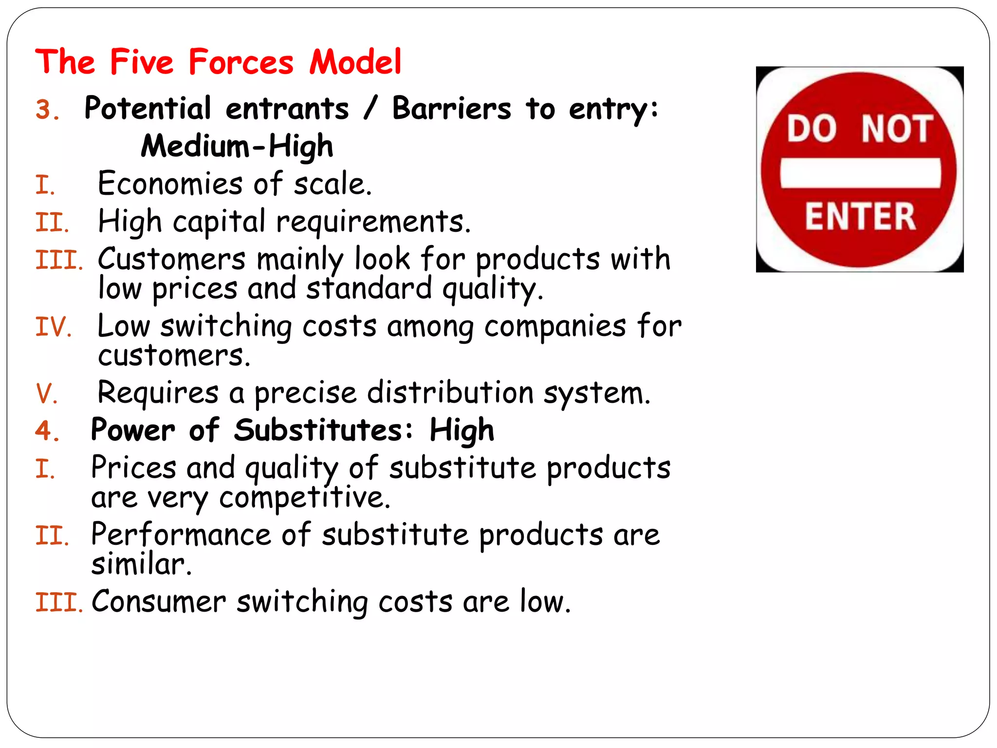 The Five Forces Model
3. Potential entrants / Barriers to entry:
Medium-High
I. Economies of scale.
II. High capital requirements.
III. Customers mainly look for products with
low prices and standard quality.
IV. Low switching costs among companies for
customers.
V. Requires a precise distribution system.
4. Power of Substitutes: High
I. Prices and quality of substitute products
are very competitive.
II. Performance of substitute products are
similar.
III. Consumer switching costs are low.
 