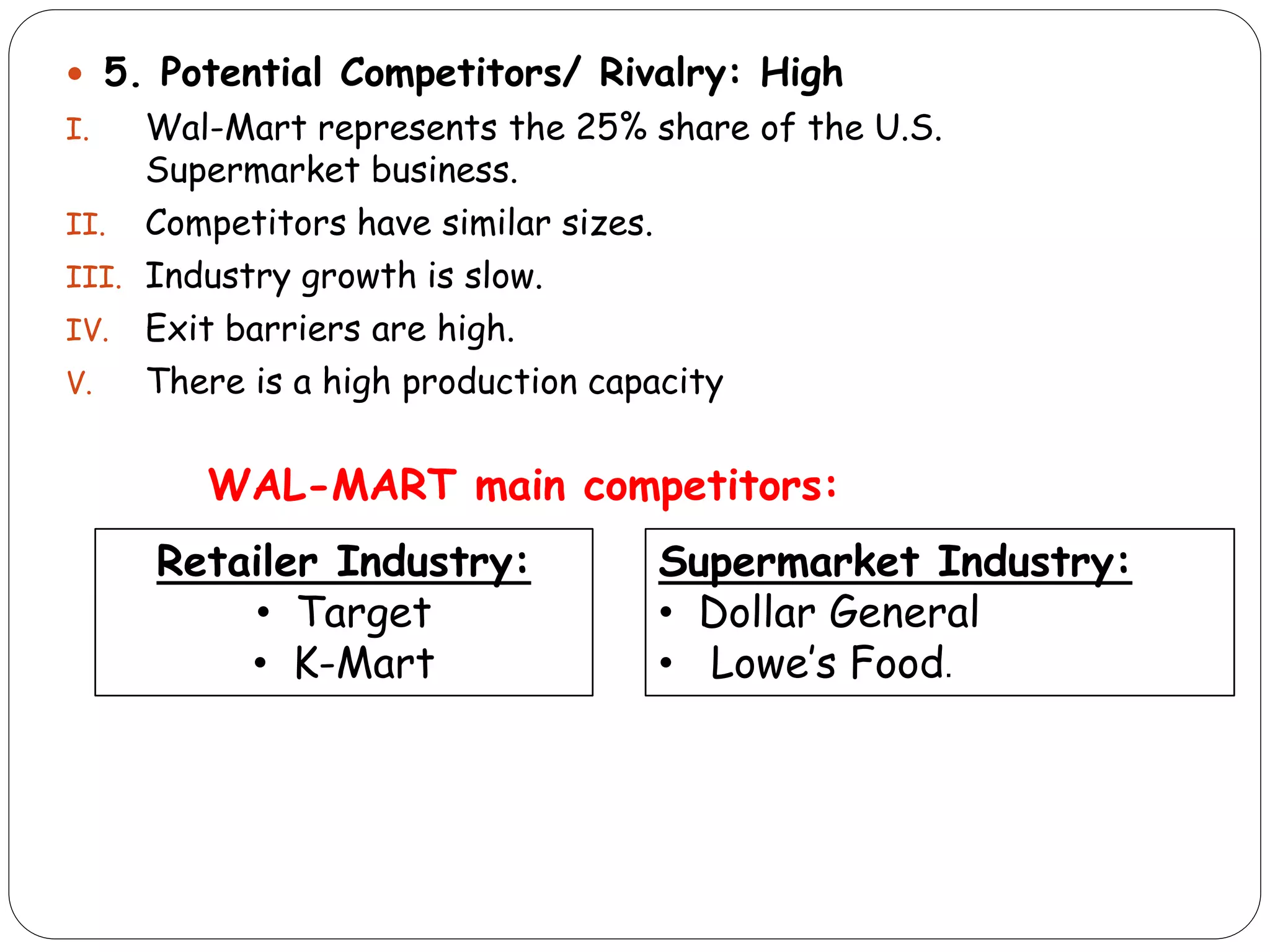  5. Potential Competitors/ Rivalry: High
I. Wal-Mart represents the 25% share of the U.S.
Supermarket business.
II. Competitors have similar sizes.
III. Industry growth is slow.
IV. Exit barriers are high.
V. There is a high production capacity
WAL-MART main competitors:
Retailer Industry:
• Target
• K-Mart
Supermarket Industry:
• Dollar General
• Lowe’s Food.
 