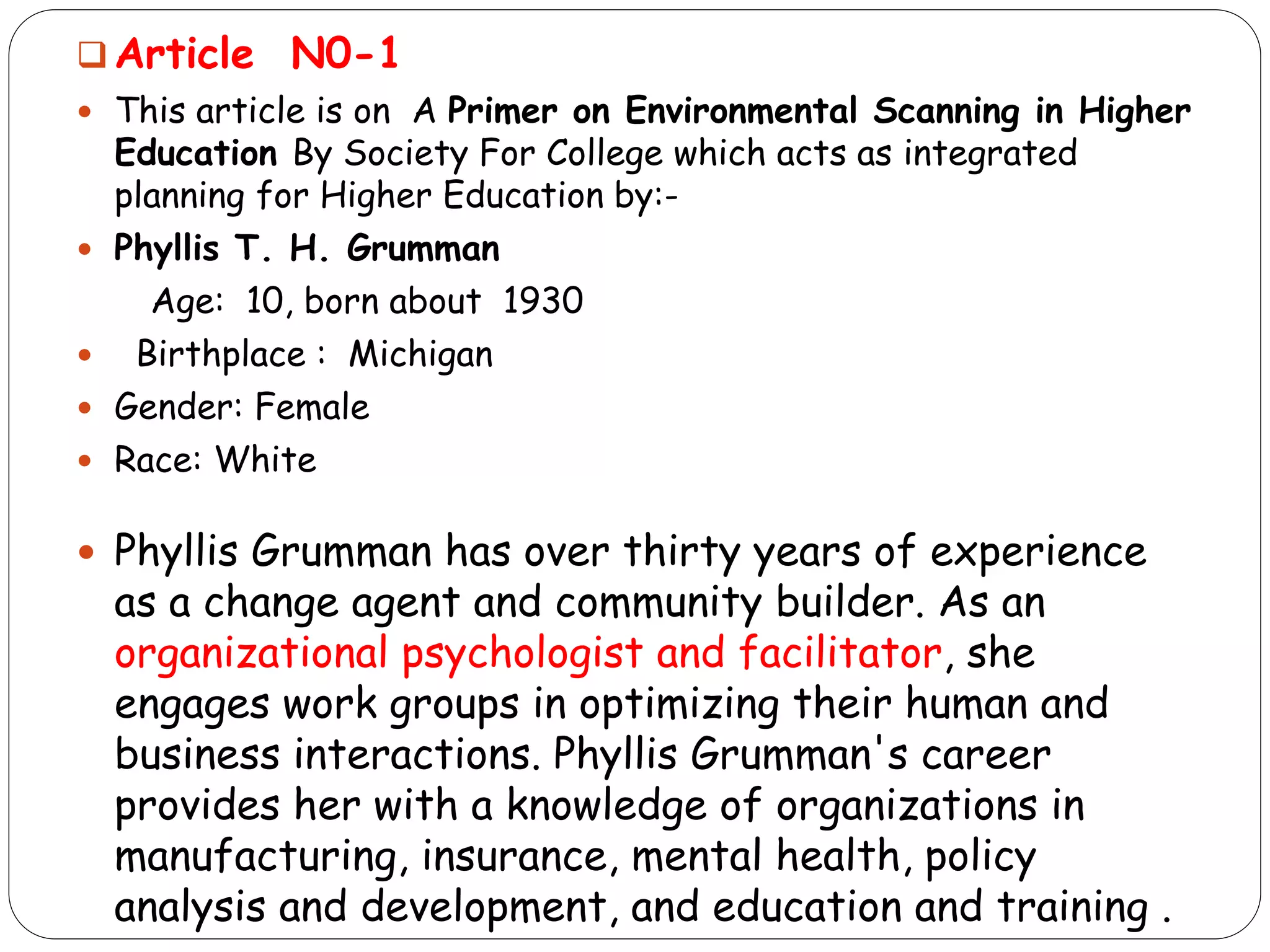  Article N0-1
 This article is on A Primer on Environmental Scanning in Higher
Education By Society For College which acts as integrated
planning for Higher Education by:-
 Phyllis T. H. Grumman
Age: 10, born about 1930
 Birthplace : Michigan
 Gender: Female
 Race: White
 Phyllis Grumman has over thirty years of experience
as a change agent and community builder. As an
organizational psychologist and facilitator, she
engages work groups in optimizing their human and
business interactions. Phyllis Grumman's career
provides her with a knowledge of organizations in
manufacturing, insurance, mental health, policy
analysis and development, and education and training .
 