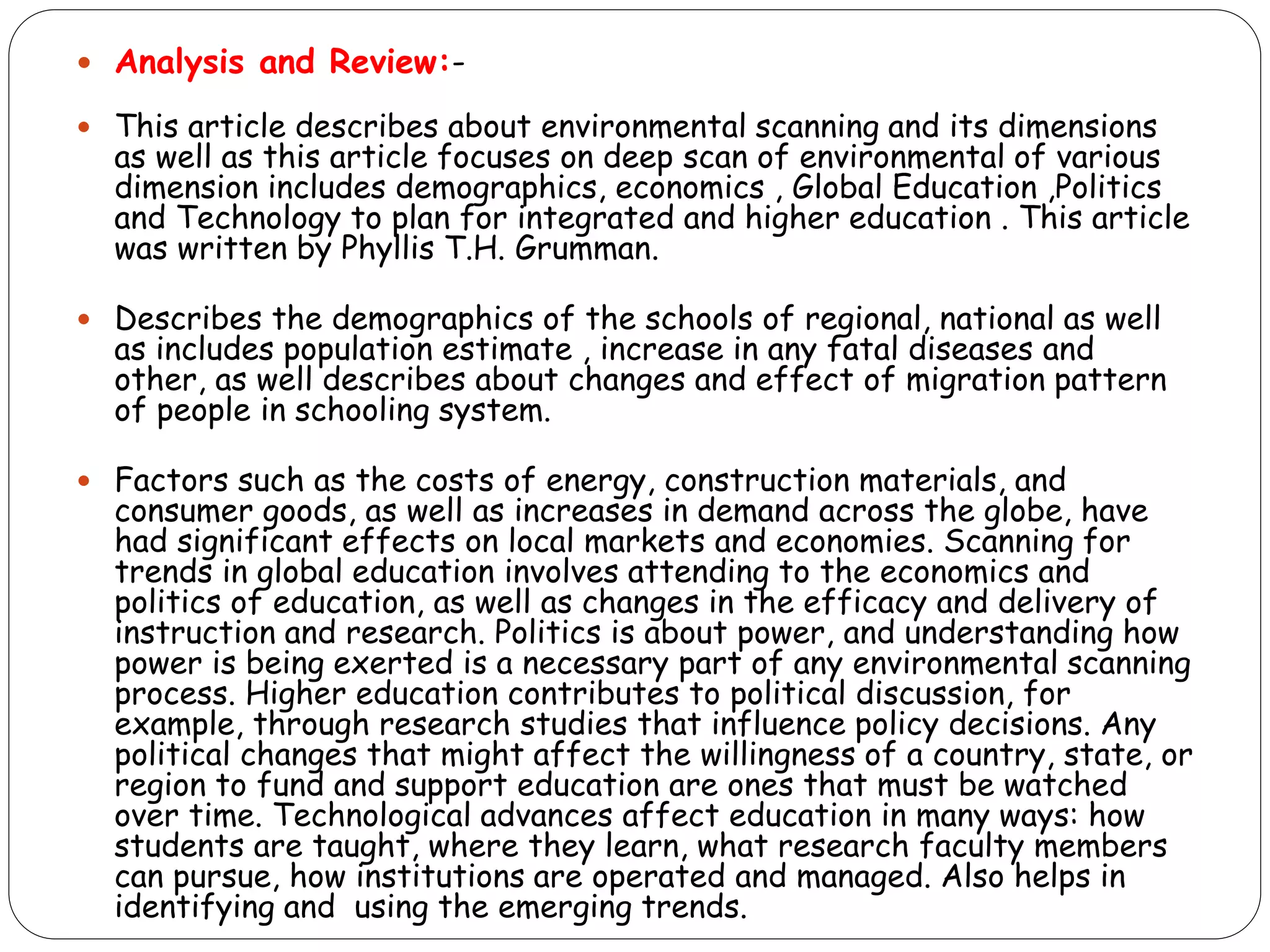  Analysis and Review:-
 This article describes about environmental scanning and its dimensions
as well as this article focuses on deep scan of environmental of various
dimension includes demographics, economics , Global Education ,Politics
and Technology to plan for integrated and higher education . This article
was written by Phyllis T.H. Grumman.
 Describes the demographics of the schools of regional, national as well
as includes population estimate , increase in any fatal diseases and
other, as well describes about changes and effect of migration pattern
of people in schooling system.
 Factors such as the costs of energy, construction materials, and
consumer goods, as well as increases in demand across the globe, have
had significant effects on local markets and economies. Scanning for
trends in global education involves attending to the economics and
politics of education, as well as changes in the efficacy and delivery of
instruction and research. Politics is about power, and understanding how
power is being exerted is a necessary part of any environmental scanning
process. Higher education contributes to political discussion, for
example, through research studies that influence policy decisions. Any
political changes that might affect the willingness of a country, state, or
region to fund and support education are ones that must be watched
over time. Technological advances affect education in many ways: how
students are taught, where they learn, what research faculty members
can pursue, how institutions are operated and managed. Also helps in
identifying and using the emerging trends.
 