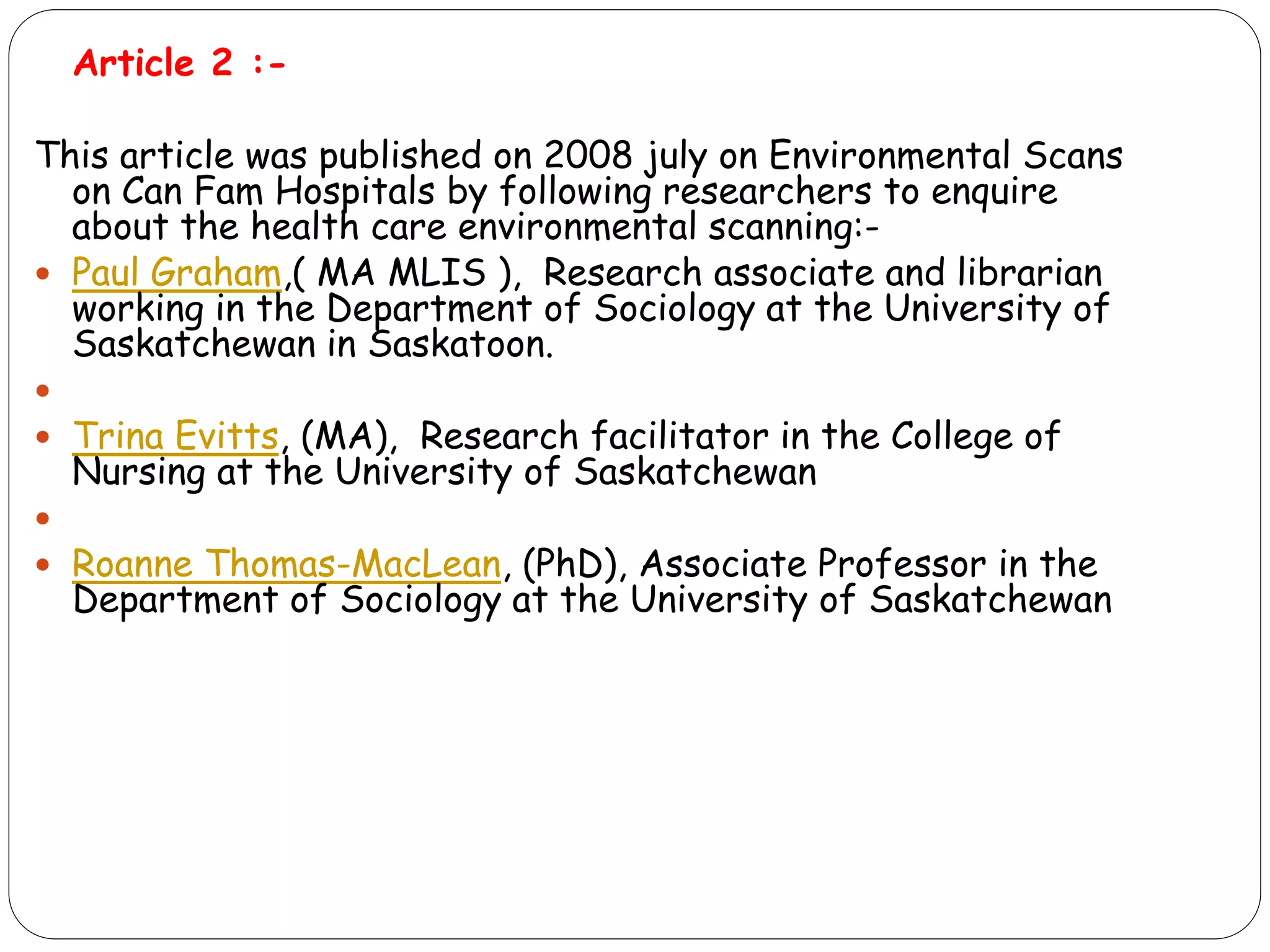 Article 2 :-
This article was published on 2008 july on Environmental Scans
on Can Fam Hospitals by following researchers to enquire
about the health care environmental scanning:-
 Paul Graham,( MA MLIS ), Research associate and librarian
working in the Department of Sociology at the University of
Saskatchewan in Saskatoon.

 Trina Evitts, (MA), Research facilitator in the College of
Nursing at the University of Saskatchewan

 Roanne Thomas-MacLean, (PhD), Associate Professor in the
Department of Sociology at the University of Saskatchewan
 