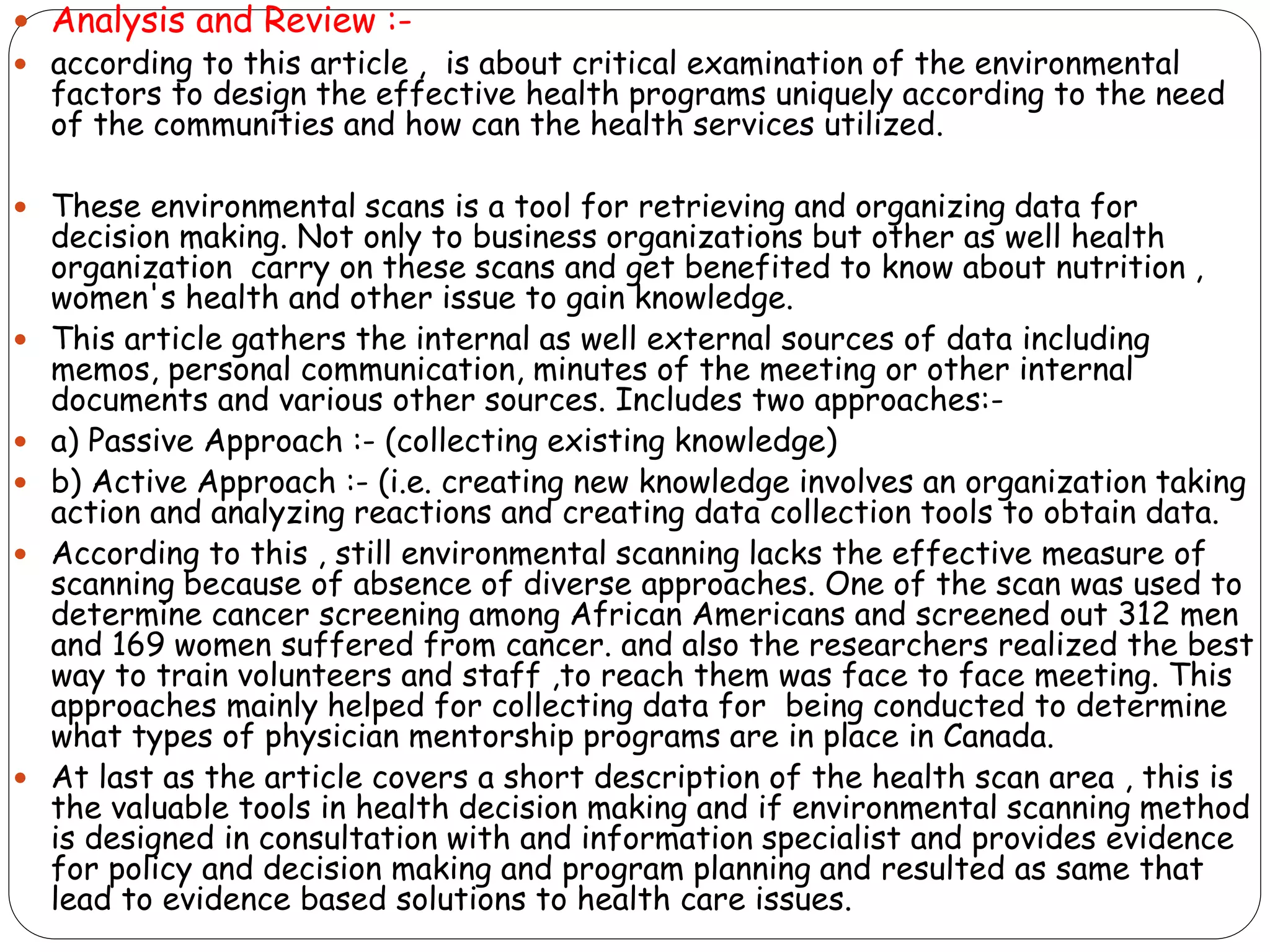  Analysis and Review :-
 according to this article , is about critical examination of the environmental
factors to design the effective health programs uniquely according to the need
of the communities and how can the health services utilized.
 These environmental scans is a tool for retrieving and organizing data for
decision making. Not only to business organizations but other as well health
organization carry on these scans and get benefited to know about nutrition ,
women's health and other issue to gain knowledge.
 This article gathers the internal as well external sources of data including
memos, personal communication, minutes of the meeting or other internal
documents and various other sources. Includes two approaches:-
 a) Passive Approach :- (collecting existing knowledge)
 b) Active Approach :- (i.e. creating new knowledge involves an organization taking
action and analyzing reactions and creating data collection tools to obtain data.
 According to this , still environmental scanning lacks the effective measure of
scanning because of absence of diverse approaches. One of the scan was used to
determine cancer screening among African Americans and screened out 312 men
and 169 women suffered from cancer. and also the researchers realized the best
way to train volunteers and staff ,to reach them was face to face meeting. This
approaches mainly helped for collecting data for being conducted to determine
what types of physician mentorship programs are in place in Canada.
 At last as the article covers a short description of the health scan area , this is
the valuable tools in health decision making and if environmental scanning method
is designed in consultation with and information specialist and provides evidence
for policy and decision making and program planning and resulted as same that
lead to evidence based solutions to health care issues.
 