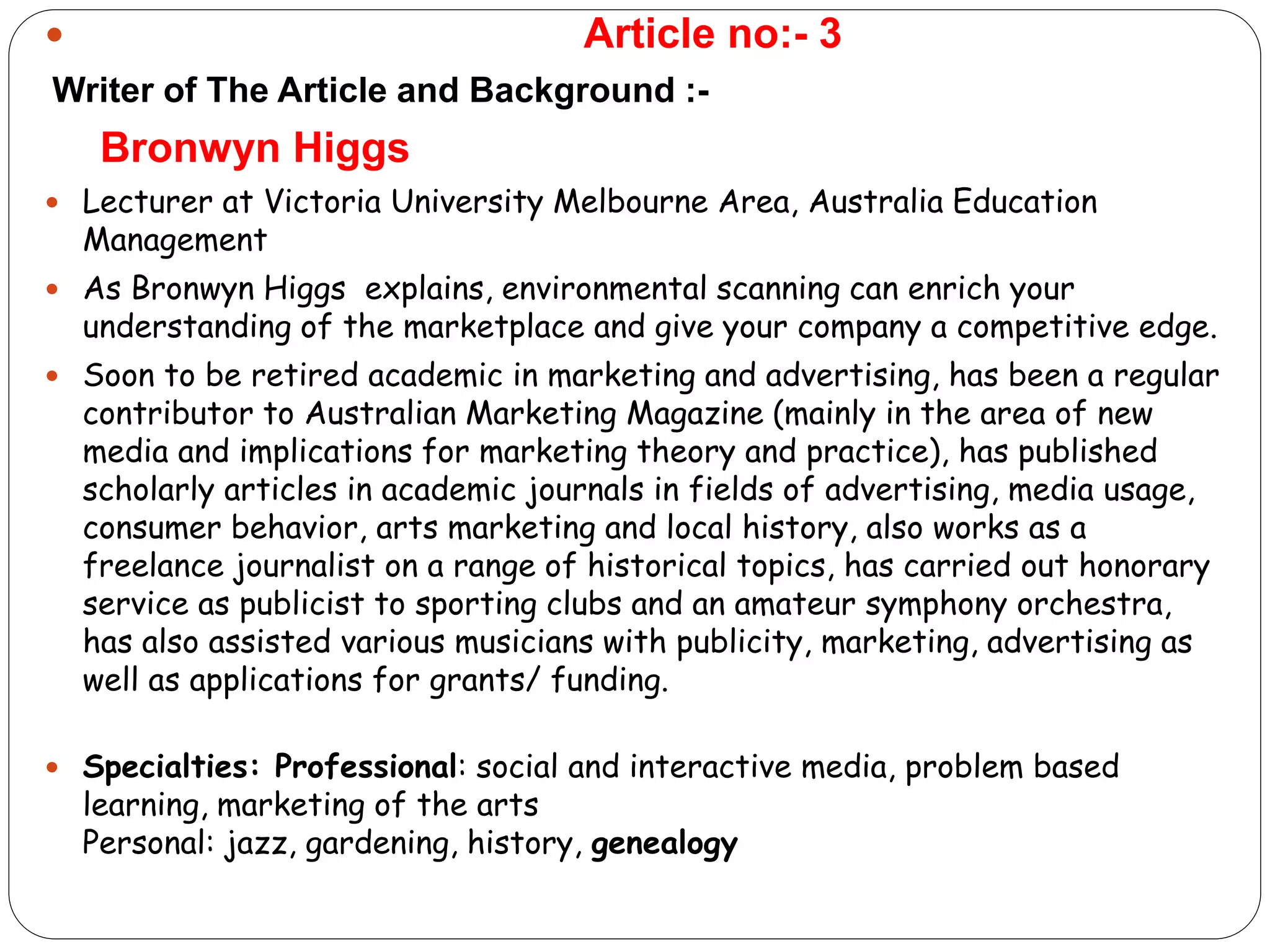  Article no:- 3
Writer of The Article and Background :-
Bronwyn Higgs
 Lecturer at Victoria University Melbourne Area, Australia Education
Management
 As Bronwyn Higgs explains, environmental scanning can enrich your
understanding of the marketplace and give your company a competitive edge.
 Soon to be retired academic in marketing and advertising, has been a regular
contributor to Australian Marketing Magazine (mainly in the area of new
media and implications for marketing theory and practice), has published
scholarly articles in academic journals in fields of advertising, media usage,
consumer behavior, arts marketing and local history, also works as a
freelance journalist on a range of historical topics, has carried out honorary
service as publicist to sporting clubs and an amateur symphony orchestra,
has also assisted various musicians with publicity, marketing, advertising as
well as applications for grants/ funding.
 Specialties: Professional: social and interactive media, problem based
learning, marketing of the arts
Personal: jazz, gardening, history, genealogy
 