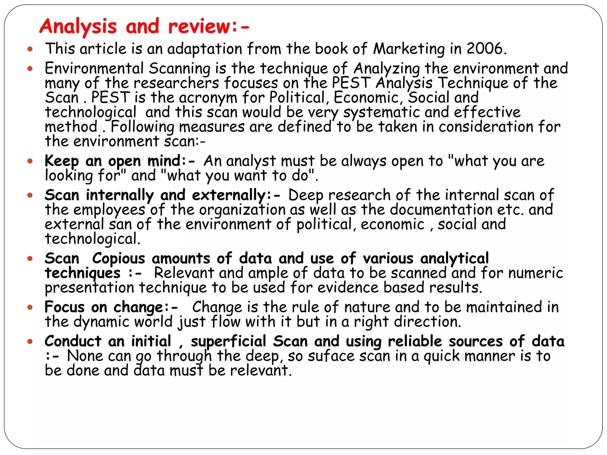 Analysis and review:-
 This article is an adaptation from the book of Marketing in 2006.
 Environmental Scanning is the technique of Analyzing the environment and
many of the researchers focuses on the PEST Analysis Technique of the
Scan . PEST is the acronym for Political, Economic, Social and
technological and this scan would be very systematic and effective
method . Following measures are defined to be taken in consideration for
the environment scan:-
 Keep an open mind:- An analyst must be always open to "what you are
looking for" and "what you want to do".
 Scan internally and externally:- Deep research of the internal scan of
the employees of the organization as well as the documentation etc. and
external san of the environment of political, economic , social and
technological.
 Scan Copious amounts of data and use of various analytical
techniques :- Relevant and ample of data to be scanned and for numeric
presentation technique to be used for evidence based results.
 Focus on change:- Change is the rule of nature and to be maintained in
the dynamic world just flow with it but in a right direction.
 Conduct an initial , superficial Scan and using reliable sources of data
:- None can go through the deep, so suface scan in a quick manner is to
be done and data must be relevant.
 