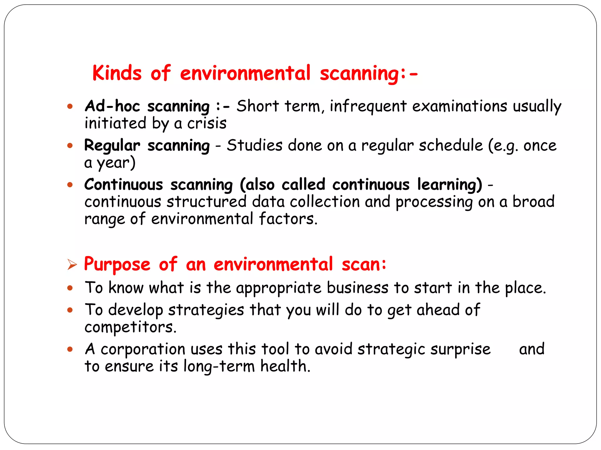 Kinds of environmental scanning:-
 Ad-hoc scanning :- Short term, infrequent examinations usually
initiated by a crisis
 Regular scanning - Studies done on a regular schedule (e.g. once
a year)
 Continuous scanning (also called continuous learning) -
continuous structured data collection and processing on a broad
range of environmental factors.
 Purpose of an environmental scan:
 To know what is the appropriate business to start in the place.
 To develop strategies that you will do to get ahead of
competitors.
 A corporation uses this tool to avoid strategic surprise and
to ensure its long-term health.
 