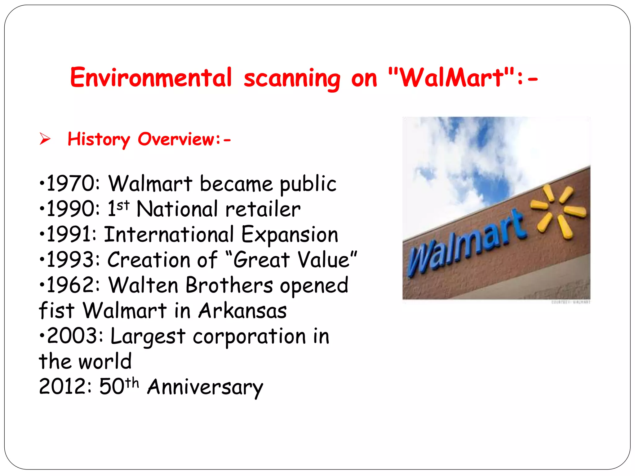 Environmental scanning on "WalMart":-
 History Overview:-
•1970: Walmart became public
•1990: 1st National retailer
•1991: International Expansion
•1993: Creation of “Great Value”
•1962: Walten Brothers opened
fist Walmart in Arkansas
•2003: Largest corporation in
the world
2012: 50th Anniversary
 