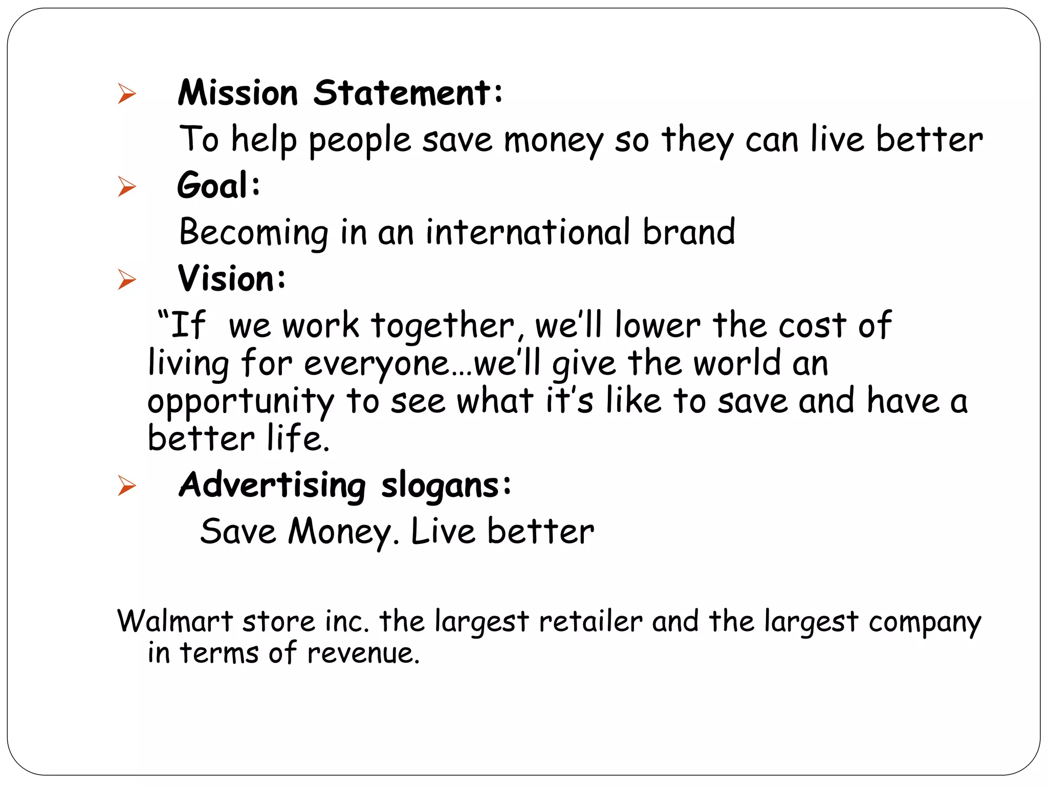  Mission Statement:
To help people save money so they can live better
 Goal:
Becoming in an international brand
 Vision:
“If we work together, we’ll lower the cost of
living for everyone…we’ll give the world an
opportunity to see what it’s like to save and have a
better life.
 Advertising slogans:
Save Money. Live better
Walmart store inc. the largest retailer and the largest company
in terms of revenue.
 