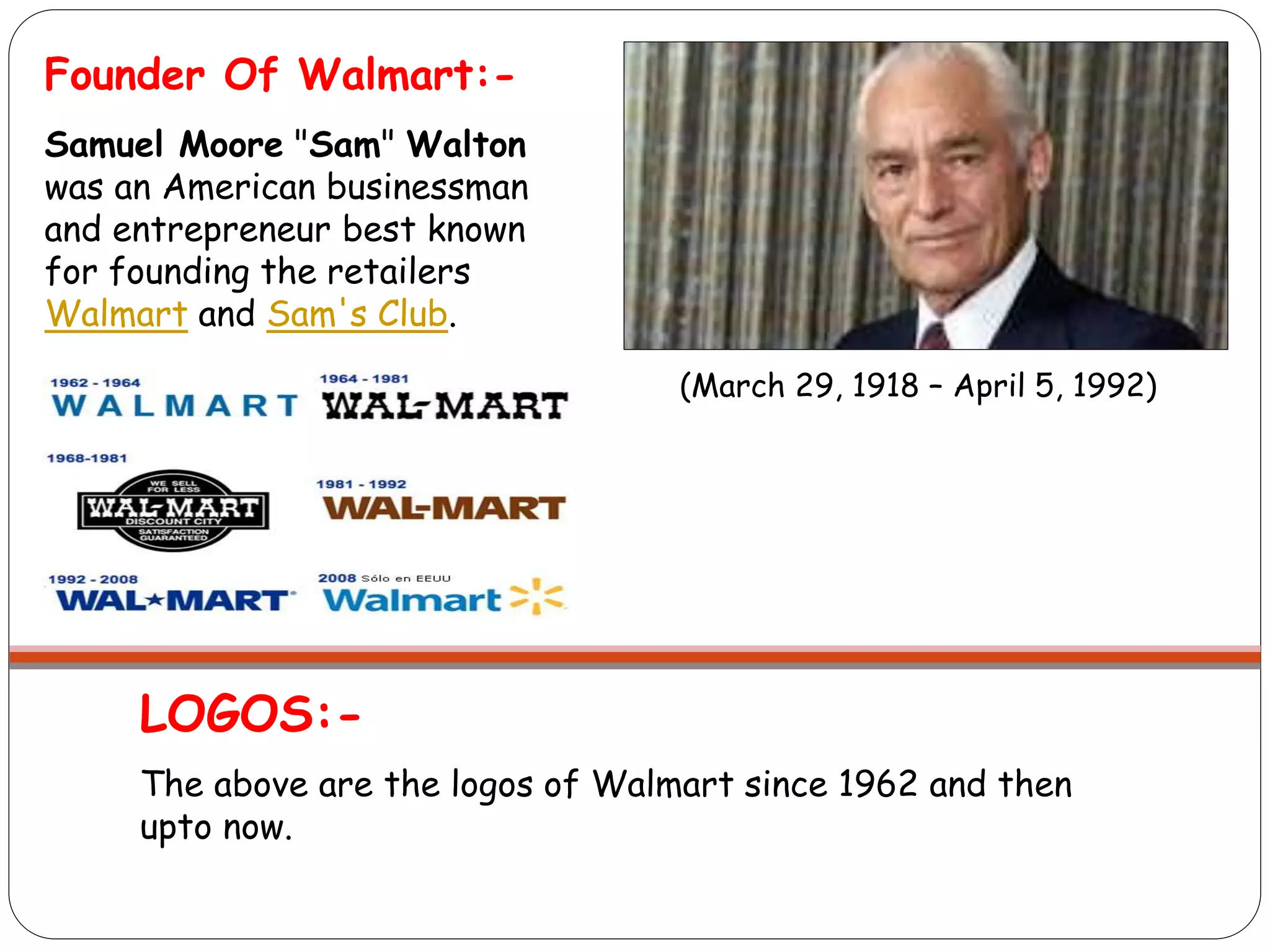 LOGOS:-
The above are the logos of Walmart since 1962 and then
upto now.
Founder Of Walmart:-
Samuel Moore "Sam" Walton
was an American businessman
and entrepreneur best known
for founding the retailers
Walmart and Sam's Club.
(March 29, 1918 – April 5, 1992)
 