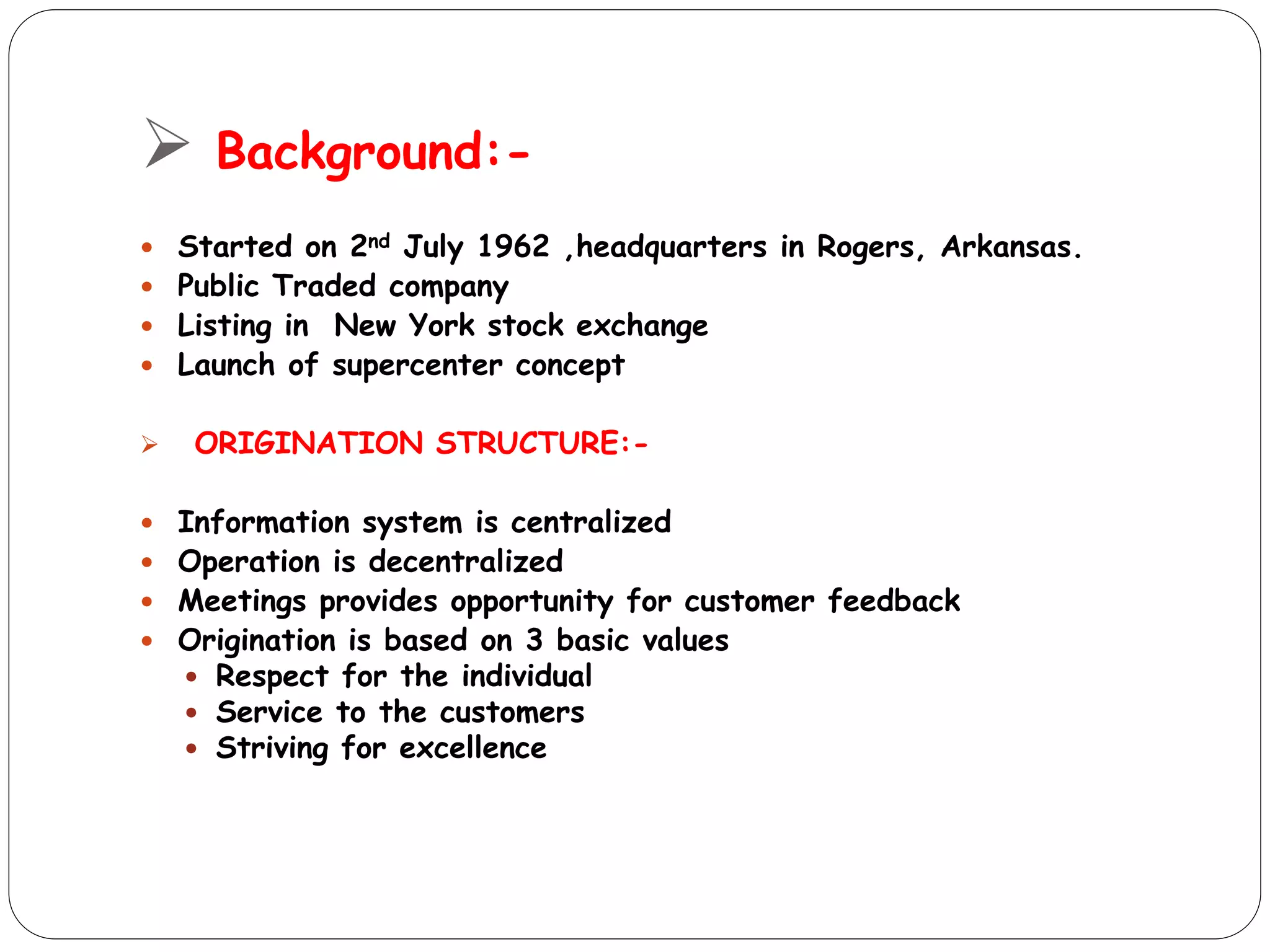  Background:-
 Started on 2nd July 1962 ,headquarters in Rogers, Arkansas.
 Public Traded company
 Listing in New York stock exchange
 Launch of supercenter concept
 ORIGINATION STRUCTURE:-
 Information system is centralized
 Operation is decentralized
 Meetings provides opportunity for customer feedback
 Origination is based on 3 basic values
 Respect for the individual
 Service to the customers
 Striving for excellence
 