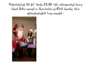 31- 23:30 – ,Դեկտեմբերի ին՝ ժամը ին անսպասելի հյուր
:եկան Ձմեռ պապն ու Ձյունանուշը Մենք նրանց հետ
:դիմավորեցինք Նոր տարին
 