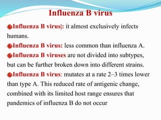 Influenza B virus
Influenza B virus|: it almost exclusively infects
humans.
Influenza B virus: less common than influenza A.
Influenza B viruses are not divided into subtypes,
but can be further broken down into different strains.
Influenza B virus: mutates at a rate 2–3 times lower
than type A. This reduced rate of antigenic change,
combined with its limited host range ensures that
pandemics of influenza B do not occur
 