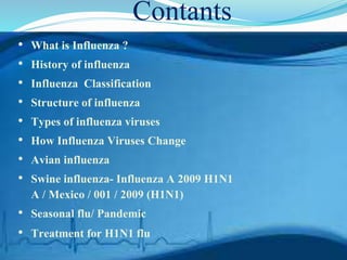 Contants
• What is Influenza ?
• History of influenza
• Influenza Classification
• Structure of influenza
• Types of influenza viruses
• How Influenza Viruses Change
• Avian influenza
• Swine influenza- Influenza A 2009 H1N1
A / Mexico / 001 / 2009 (H1N1)
• Seasonal flu/ Pandemic
• Treatment for H1N1 flu
 