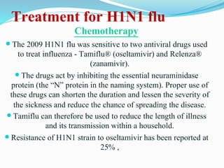 Treatment for H1N1 flu
Chemotherapy
 The 2009 H1N1 flu was sensitive to two antiviral drugs used
to treat influenza - Tamiflu® (oseltamivir) and Relenza®
(zanamivir).
 The drugs act by inhibiting the essential neuraminidase
protein (the “N” protein in the naming system). Proper use of
these drugs can shorten the duration and lessen the severity of
the sickness and reduce the chance of spreading the disease.
 Tamiflu can therefore be used to reduce the length of illness
and its transmission within a household.
 Resistance of H1N1 strain to oseltamivir has been reported at
25% ,
 