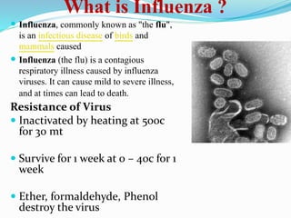 What is Influenza ?
 Influenza, commonly known as "the flu",
is an infectious disease of birds and
mammals caused
 Influenza (the flu) is a contagious
respiratory illness caused by influenza
viruses. It can cause mild to severe illness,
and at times can lead to death.
Resistance of Virus
 Inactivated by heating at 500c
for 30 mt
 Survive for 1 week at 0 – 40c for 1
week
 Ether, formaldehyde, Phenol
destroy the virus
 