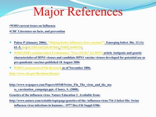Major References
•WHO current issues on Influenza
•CDC Literature on facts, and prevention
 Palese P (January 2006). "Making better influenza virus vaccines?". Emerging Infect. Dis. 12 (1):
61–5. doi:10.3201/eid1201.051043. PMID 16494719.
 WHO (PDF) contains latest Evolutionary "Tree of Life" for H5N1 article Antigenic and genetic
characteristics of H5N1 viruses and candidate H5N1 vaccine viruses developed for potential use as
pre-pandemic vaccines published 18 August 2006
 WHO's assessment of Flu Research as of November 2006.
http://www.cdc.gov/flu/about/disease/
http://www.wepapers.com/Papers/69348/Swine_Flu_The_virus_and_the_ma
ss_vaccination_campaign.ppt. Clancy, S. (2008).
Genetics of the influenza virus. Nature Education 1. Available from:
http://www.nature.com/scitable/topicpage/genetics-of-the- influenza-virus-716 J Infect Dis. Swine
influenza virus infections in humans. 1977 Dec;136 Suppl:S386-
 