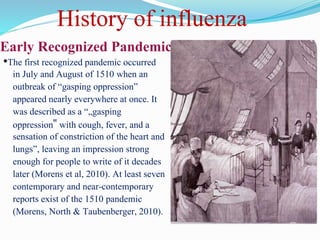 Early Recognized Pandemics
•The first recognized pandemic occurred
in July and August of 1510 when an
outbreak of “gasping oppression”
appeared nearly everywhere at once. It
was described as a “„gasping
oppression‟ with cough, fever, and a
sensation of constriction of the heart and
lungs”, leaving an impression strong
enough for people to write of it decades
later (Morens et al, 2010). At least seven
contemporary and near-contemporary
reports exist of the 1510 pandemic
(Morens, North & Taubenberger, 2010).
History of influenza
 