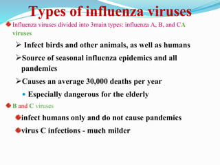 Types of influenza viruses
Influenza viruses divided into 3main types: influenza A, B, and CA
viruses
 Infect birds and other animals, as well as humans
Source of seasonal influenza epidemics and all
pandemics
Causes an average 30,000 deaths per year
 Especially dangerous for the elderly
B and C viruses
infect humans only and do not cause pandemics
virus C infections - much milder
 