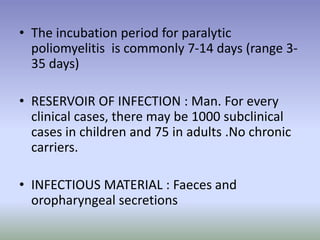 • The incubation period for paralytic
poliomyelitis is commonly 7-14 days (range 3-
35 days)
• RESERVOIR OF INFECTION : Man. For every
clinical cases, there may be 1000 subclinical
cases in children and 75 in adults .No chronic
carriers.
• INFECTIOUS MATERIAL : Faeces and
oropharyngeal secretions
 