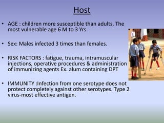 Host
• AGE : children more susceptible than adults. The
most vulnerable age 6 M to 3 Yrs.
• Sex: Males infected 3 times than females.
• RISK FACTORS : fatigue, trauma, intramuscular
injections, operative procedures & administration
of immunizing agents Ex. alum containing DPT
• IMMUNITY :Infection from one serotype does not
protect completely against other serotypes. Type 2
virus-most effective antigen.
 