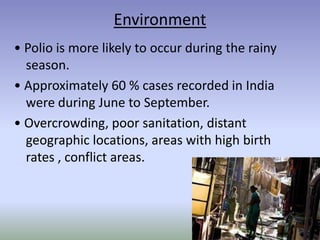 Environment
• Polio is more likely to occur during the rainy
season.
• Approximately 60 % cases recorded in India
were during June to September.
• Overcrowding, poor sanitation, distant
geographic locations, areas with high birth
rates , conflict areas.
 