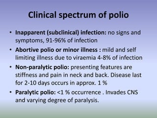 Clinical spectrum of polio
• Inapparent (subclinical) infection: no signs and
symptoms, 91-96% of infection
• Abortive polio or minor illness : mild and self
limiting illness due to viraemia 4-8% of infection
• Non-paralytic polio: presenting features are
stiffness and pain in neck and back. Disease last
for 2-10 days occurs in approx. 1 %
• Paralytic polio: <1 % occurrence . Invades CNS
and varying degree of paralysis.
 