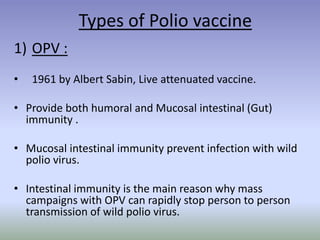Types of Polio vaccine
1) OPV :
• 1961 by Albert Sabin, Live attenuated vaccine.
• Provide both humoral and Mucosal intestinal (Gut)
immunity .
• Mucosal intestinal immunity prevent infection with wild
polio virus.
• Intestinal immunity is the main reason why mass
campaigns with OPV can rapidly stop person to person
transmission of wild polio virus.
 