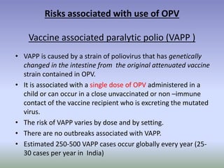 Risks associated with use of OPV
Vaccine associated paralytic polio (VAPP )
• VAPP is caused by a strain of poliovirus that has genetically
changed in the intestine from the original attenuated vaccine
strain contained in OPV.
• It is associated with a single dose of OPV administered in a
child or can occur in a close unvaccinated or non –immune
contact of the vaccine recipient who is excreting the mutated
virus.
• The risk of VAPP varies by dose and by setting.
• There are no outbreaks associated with VAPP.
• Estimated 250-500 VAPP cases occur globally every year (25-
30 cases per year in India)
 