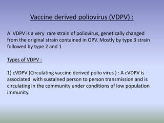 Vaccine derived poliovirus (VDPV) :
A VDPV is a very rare strain of poliovirus, genetically changed
from the original strain contained in OPV. Mostly by type 3 strain
followed by type 2 and 1
Types of VDPV :
1) cVDPV (Circulating vaccine derived polio virus ) : A cVDPV is
associated with sustained person to person transmission and is
circulating in the community under conditions of low population
immunity.
 