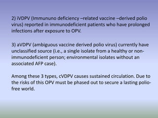 2) iVDPV (Immununo deficiency –related vaccine –derived polio
virus) reported in immunodeficient patients who have prolonged
infections after exposure to OPV.
3) aVDPV (ambiguous vaccine derived polio virus) currently have
unclassified source (i.e., a single isolate from a healthy or non-
immunodeficient person; environmental isolates without an
associated AFP case).
Among these 3 types, cVDPV causes sustained circulation. Due to
the risks of this OPV must be phased out to secure a lasting polio-
free world.
 