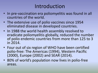 Introduction
• In pre-vaccination era poliomyelitis was found in all
countries of the world.
• The extensive use of polio vaccines since 1954
eliminated disease in developed countries.
• In 1988 the world health assembly resolved to
eradicate poliomyelitis globally, reduced the number
of polio endemic countries from more than 125 to 3
in 2014.
• Four out of six region of WHO have been certified
polio-free: The Americas (1994), Western Pacific
(2000), Europe (2002) and SEAR (2014).
• 80% of world’s population now lives in polio-free
areas.
 