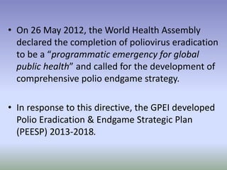 • On 26 May 2012, the World Health Assembly
declared the completion of poliovirus eradication
to be a “programmatic emergency for global
public health” and called for the development of
comprehensive polio endgame strategy.
• In response to this directive, the GPEI developed
Polio Eradication & Endgame Strategic Plan
(PEESP) 2013-2018.
 