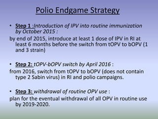 Polio Endgame Strategy
• Step 1 :Introduction of IPV into routine immunization
by October 2015 :
by end of 2015, introduce at least 1 dose of IPV in RI at
least 6 months before the switch from tOPV to bOPV (1
and 3 strain)
• Step 2: tOPV-bOPV switch by April 2016 :
from 2016, switch from tOPV to bOPV (does not contain
type 2 Sabin virus) in RI and polio campaigns.
• Step 3: withdrawal of routine OPV use :
plan for the eventual withdrawal of all OPV in routine use
by 2019-2020.
 