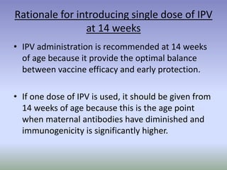 Rationale for introducing single dose of IPV
at 14 weeks
• IPV administration is recommended at 14 weeks
of age because it provide the optimal balance
between vaccine efficacy and early protection.
• If one dose of IPV is used, it should be given from
14 weeks of age because this is the age point
when maternal antibodies have diminished and
immunogenicity is significantly higher.
 