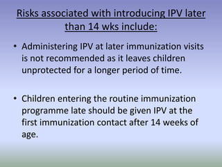 Risks associated with introducing IPV later
than 14 wks include:
• Administering IPV at later immunization visits
is not recommended as it leaves children
unprotected for a longer period of time.
• Children entering the routine immunization
programme late should be given IPV at the
first immunization contact after 14 weeks of
age.
 