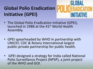 Global Polio Eradication
Initiative (GPEI)
• The Global Polio Eradication Initiative (GPEI),
launched in 1988 at the 41st World Health
Assembly.
• GPEI spearheaded by WHO in partnership with
UNICEF, CDC & Rotary International largest
public-private partnership for public health.
• GPEI designed a strategy for India called National
Polio Surveillance Project (NPSP), a joint project
of the WHO and GOI.
 