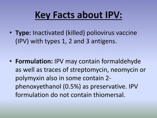 Key Facts about IPV:
• Type: Inactivated (killed) poliovirus vaccine
(IPV) with types 1, 2 and 3 antigens.
• Formulation: IPV may contain formaldehyde
as well as traces of streptomycin, neomycin or
polymyxin also in some contain 2-
phenoxyethanol (0.5%) as preservative. IPV
formulation do not contain thiomersal.
 