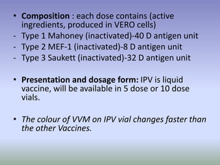 • Composition : each dose contains (active
ingredients, produced in VERO cells)
- Type 1 Mahoney (inactivated)-40 D antigen unit
- Type 2 MEF-1 (inactivated)-8 D antigen unit
- Type 3 Saukett (inactivated)-32 D antigen unit
• Presentation and dosage form: IPV is liquid
vaccine, will be available in 5 dose or 10 dose
vials.
• The colour of VVM on IPV vial changes faster than
the other Vaccines.
 