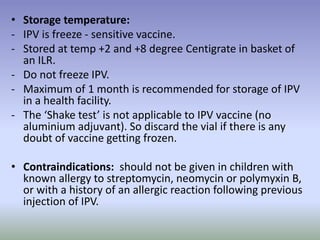 • Storage temperature:
- IPV is freeze - sensitive vaccine.
- Stored at temp +2 and +8 degree Centigrate in basket of
an ILR.
- Do not freeze IPV.
- Maximum of 1 month is recommended for storage of IPV
in a health facility.
- The ‘Shake test’ is not applicable to IPV vaccine (no
aluminium adjuvant). So discard the vial if there is any
doubt of vaccine getting frozen.
• Contraindications: should not be given in children with
known allergy to streptomycin, neomycin or polymyxin B,
or with a history of an allergic reaction following previous
injection of IPV.
 