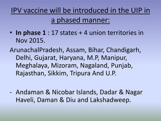 IPV vaccine will be introduced in the UIP in
a phased manner:
• In phase 1 : 17 states + 4 union territories in
Nov 2015.
ArunachalPradesh, Assam, Bihar, Chandigarh,
Delhi, Gujarat, Haryana, M.P, Manipur,
Meghalaya, Mizoram, Nagaland, Punjab,
Rajasthan, Sikkim, Tripura And U.P.
- Andaman & Nicobar Islands, Dadar & Nagar
Haveli, Daman & Diu and Lakshadweep.
 