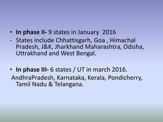 • In phase II- 9 states in January 2016
- States include Chhattisgarh, Goa , Himachal
Pradesh, J&K, Jharkhand Maharashtra, Odisha,
Uttrakhand and West Bengal.
• In phase III- 6 states / UT in march 2016.
AndhraPradesh, Karnataka, Kerala, Pondicherry,
Tamil Nadu & Telangana.
 