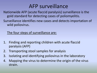 AFP surveillance
Nationwide AFP (acute flaccid paralysis) surveillance is the
gold standard for detecting cases of poliomyelitis.
Surveillance identifies new cases and detects importation of
wild poliovirus.
The four steps of surveillance are:
1. Finding and reporting children with acute flaccid
paralysis (AFP)
2. Transporting stool samples for analysis
3. Isolating and identifying poliovirus in the laboratory
4. Mapping the virus to determine the origin of the virus
strain.
 
