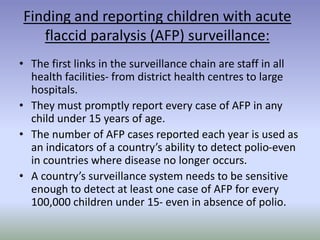 Finding and reporting children with acute
flaccid paralysis (AFP) surveillance:
• The first links in the surveillance chain are staff in all
health facilities- from district health centres to large
hospitals.
• They must promptly report every case of AFP in any
child under 15 years of age.
• The number of AFP cases reported each year is used as
an indicators of a country’s ability to detect polio-even
in countries where disease no longer occurs.
• A country’s surveillance system needs to be sensitive
enough to detect at least one case of AFP for every
100,000 children under 15- even in absence of polio.
 