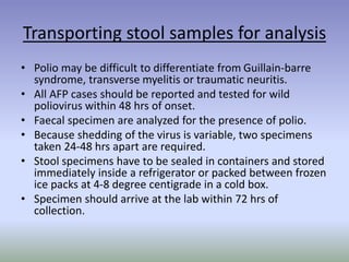Transporting stool samples for analysis
• Polio may be difficult to differentiate from Guillain-barre
syndrome, transverse myelitis or traumatic neuritis.
• All AFP cases should be reported and tested for wild
poliovirus within 48 hrs of onset.
• Faecal specimen are analyzed for the presence of polio.
• Because shedding of the virus is variable, two specimens
taken 24-48 hrs apart are required.
• Stool specimens have to be sealed in containers and stored
immediately inside a refrigerator or packed between frozen
ice packs at 4-8 degree centigrade in a cold box.
• Specimen should arrive at the lab within 72 hrs of
collection.
 