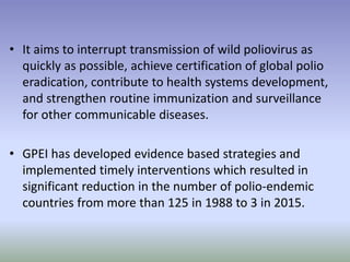 • It aims to interrupt transmission of wild poliovirus as
quickly as possible, achieve certification of global polio
eradication, contribute to health systems development,
and strengthen routine immunization and surveillance
for other communicable diseases.
• GPEI has developed evidence based strategies and
implemented timely interventions which resulted in
significant reduction in the number of polio-endemic
countries from more than 125 in 1988 to 3 in 2015.
 