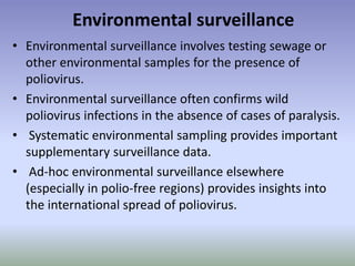 Environmental surveillance
• Environmental surveillance involves testing sewage or
other environmental samples for the presence of
poliovirus.
• Environmental surveillance often confirms wild
poliovirus infections in the absence of cases of paralysis.
• Systematic environmental sampling provides important
supplementary surveillance data.
• Ad-hoc environmental surveillance elsewhere
(especially in polio-free regions) provides insights into
the international spread of poliovirus.
 