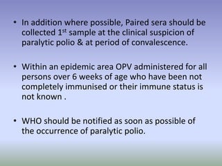 • In addition where possible, Paired sera should be
collected 1st sample at the clinical suspicion of
paralytic polio & at period of convalescence.
• Within an epidemic area OPV administered for all
persons over 6 weeks of age who have been not
completely immunised or their immune status is
not known .
• WHO should be notified as soon as possible of
the occurrence of paralytic polio.
 
