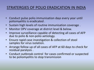 STRATERGIES OF POLIO ERADICATION IN INDIA
• Conduct pulse polio immunisation days every year until
poliomyelitis is eradicated .
• Sustain high levels of routine immunisation coverage .
• Monitor OPV coverage at district level & below.
• Improve surveillance capable of detecting all cases of AFP
due to polio & non-polio aetiology.
• Ensure rapid case investigation & collection of stool
samples for virus isolation.
• Arrange follow up of all cases of AFP at 60 days to check for
residual paralysis .
• Conduct outbreak control for cases confirmed or suspected
to be poliomyelitis to stop transmission
 