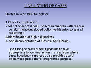 LINE LISTING OF CASES
Started in year 1989 to look for
1.Check for duplication
2.Year of onset of illness ( to screen children with residual
paralysis who developed poliomyelitis prior to year of
reporting ).
3.Identification of high risk pockets
4. And documentation of high risk age groups .
Line listing of cases made it possible to take
appropriate follow –up action in areas from where
cases have been reported , also provides useful
epidemiological data for programme purpose .
 